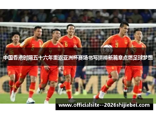 中国香港时隔五十六年重返亚洲杯赛场书写拼搏新篇章点燃足球梦想