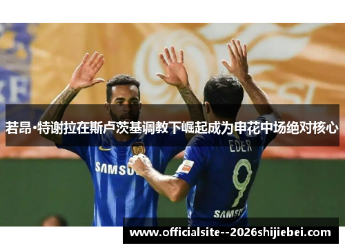 若昂·特谢拉在斯卢茨基调教下崛起成为申花中场绝对核心